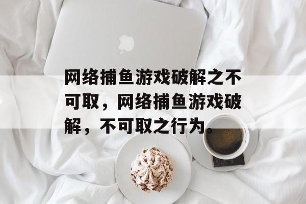 网络捕鱼游戏破解之不可取,网络捕鱼游戏破解,不可取之行为。 网络捕鱼游戏破解之不可取,网络捕鱼游戏破解,不可取之行为。