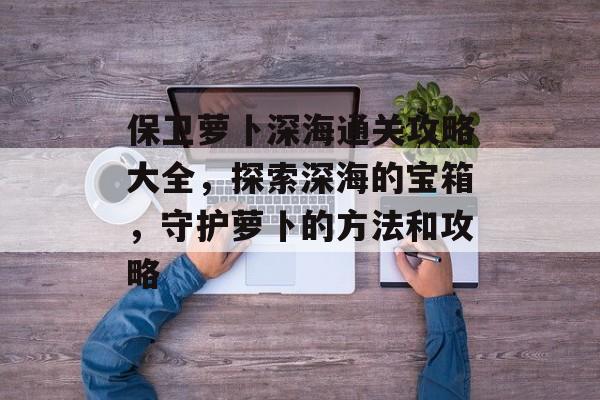 保卫萝卜深海通关攻略大全,探索深海的宝箱,守护萝卜的方法和攻略 保卫萝卜深海通关攻略大全,探索深海的宝箱,守护萝卜的方法和攻略
