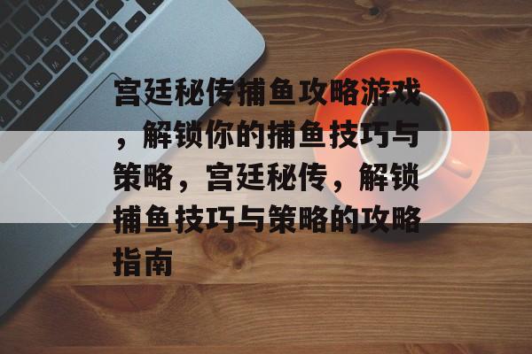 宫廷秘传捕鱼攻略游戏,解锁你的捕鱼技巧与策略,宫廷秘传,解锁捕鱼技巧与策略的攻略指南 宫廷秘传捕鱼攻略游戏,解锁你的捕鱼技巧与策略,宫廷秘传,解锁捕鱼技巧与策略的攻略指南
