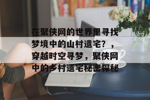 在聚侠网的世界里寻找梦境中的山村遗宅?,穿越时空寻梦,聚侠网中的乡村遗宅秘密探秘 在聚侠网的世界里寻找梦境中的山村遗宅?,穿越时空寻梦,聚侠网中的乡村遗宅秘密探秘