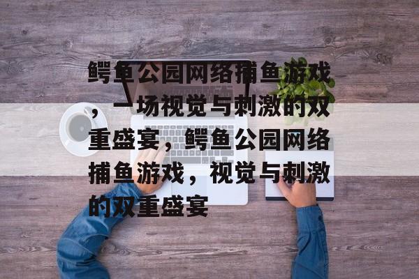 鳄鱼公园网络捕鱼游戏,一场视觉与刺激的双重盛宴,鳄鱼公园网络捕鱼游戏,视觉与刺激的双重盛宴 鳄鱼公园网络捕鱼游戏,一场视觉与刺激的双重盛宴,鳄鱼公园网络捕鱼游戏,视觉与刺激的双重盛宴