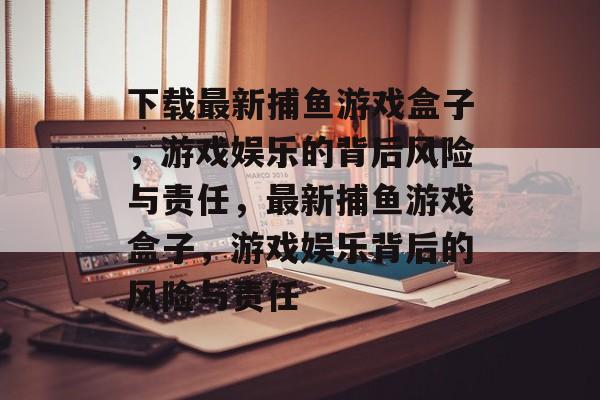 下载最新捕鱼游戏盒子，游戏娱乐的背后风险与责任，最新捕鱼游戏盒子，游戏娱乐背后的风险与责任