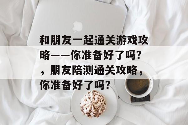 和朋友一起通关游戏攻略——你准备好了吗?,朋友陪测通关攻略,你准备好了吗? 和朋友一起通关游戏攻略——你准备好了吗?,朋友陪测通关攻略,你准备好了吗?