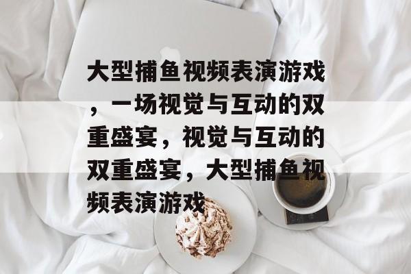 大型捕鱼视频表演游戏,一场视觉与互动的双重盛宴,视觉与互动的双重盛宴,大型捕鱼视频表演游戏 大型捕鱼视频表演游戏,一场视觉与互动的双重盛宴,视觉与互动的双重盛宴,大型捕鱼视频表演游戏