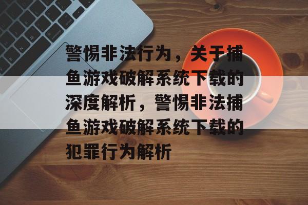 警惕非法行为,关于捕鱼游戏破解系统下载的深度解析,警惕非法捕鱼游戏破解系统下载的犯罪行为解析 警惕非法行为,关于捕鱼游戏破解系统下载的深度解析,警惕非法捕鱼游戏破解系统下载的犯罪行为解析