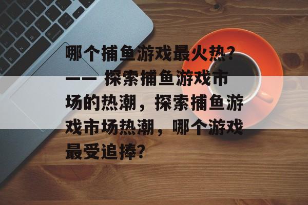 哪个捕鱼游戏最火热?—— 探索捕鱼游戏市场的热潮,探索捕鱼游戏市场热潮,哪个游戏最受追捧? 哪个捕鱼游戏最火热?—— 探索捕鱼游戏市场的热潮,探索捕鱼游戏市场热潮,哪个游戏最受追捧?