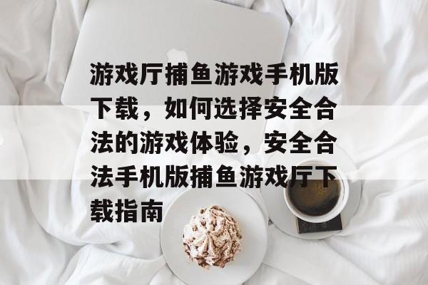 游戏厅捕鱼游戏手机版下载,如何选择安全合法的游戏体验,安全合法手机版捕鱼游戏厅下载指南 游戏厅捕鱼游戏手机版下载,如何选择安全合法的游戏体验,安全合法手机版捕鱼游戏厅下载指南