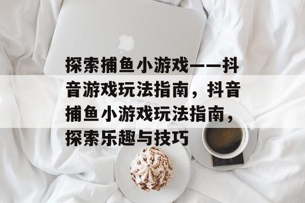 探索捕鱼小游戏——抖音游戏玩法指南，抖音捕鱼小游戏玩法指南，探索乐趣与技巧