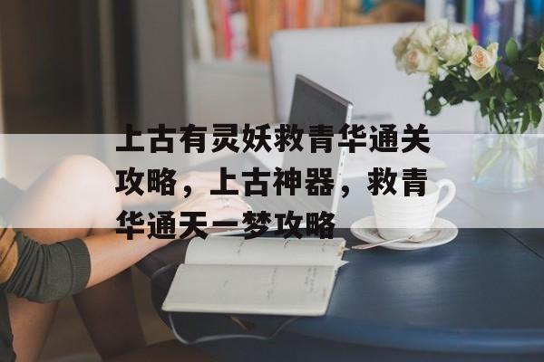 上古有灵妖救青华通关攻略,上古神器,救青华通天一梦攻略 上古有灵妖救青华通关攻略,上古神器,救青华通天一梦攻略