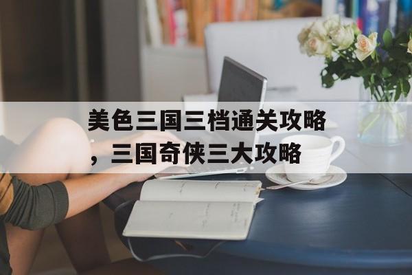 美色三国三档通关攻略,三国奇侠三大攻略 美色三国三档通关攻略,三国奇侠三大攻略