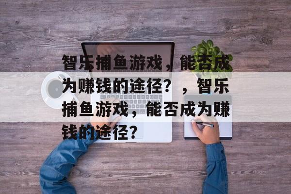智乐捕鱼游戏，能否成为赚钱的途径？，智乐捕鱼游戏，能否成为赚钱的途径？