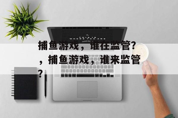 捕鱼游戏，谁在监管？，捕鱼游戏，谁来监管？