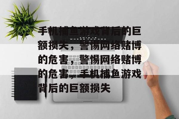 手机捕鱼游戏背后的巨额损失,警惕网络赌博的危害,警惕网络赌博的危害,手机捕鱼游戏背后的巨额损失 手机捕鱼游戏背后的巨额损失,警惕网络赌博的危害,警惕网络赌博的危害,手机捕鱼游戏背后的巨额损失