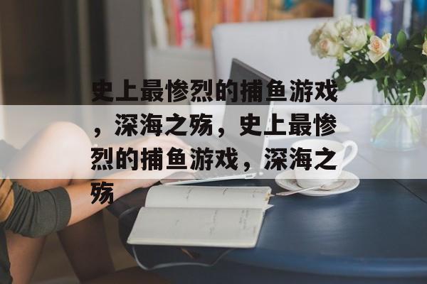 史上最惨烈的捕鱼游戏,深海之殇,史上最惨烈的捕鱼游戏,深海之殇 史上最惨烈的捕鱼游戏,深海之殇,史上最惨烈的捕鱼游戏,深海之殇