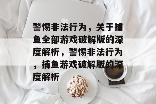 警惕非法行为,关于捕鱼全部游戏破解版的深度解析,警惕非法行为,捕鱼游戏破解版的深度解析 警惕非法行为,关于捕鱼全部游戏破解版的深度解析,警惕非法行为,捕鱼游戏破解版的深度解析