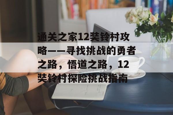通关之家12奘铃村攻略——寻找挑战的勇者之路,悟道之路,12奘铃村探险挑战指南 通关之家12奘铃村攻略——寻找挑战的勇者之路,悟道之路,12奘铃村探险挑战指南