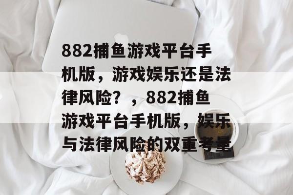 882捕鱼游戏平台手机版,游戏娱乐还是法律风险?,882捕鱼游戏平台手机版,娱乐与法律风险的双重考量 882捕鱼游戏平台手机版,游戏娱乐还是法律风险?,882捕鱼游戏平台手机版,娱乐与法律风险的双重考量