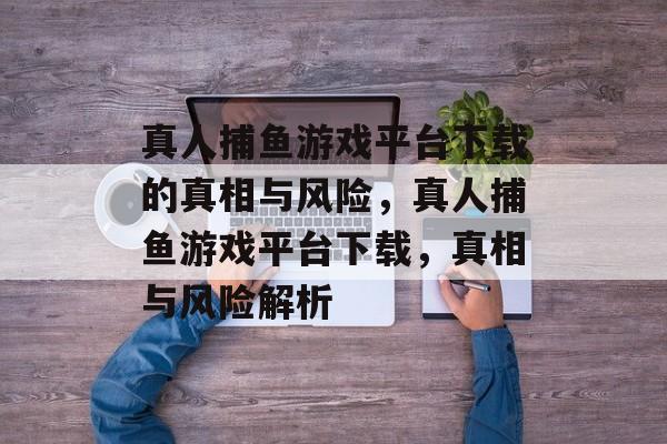 真人捕鱼游戏平台下载的真相与风险,真人捕鱼游戏平台下载,真相与风险解析 真人捕鱼游戏平台下载的真相与风险,真人捕鱼游戏平台下载,真相与风险解析