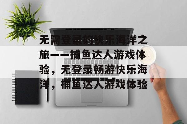 无需登录的快乐海洋之旅——捕鱼达人游戏体验,无登录畅游快乐海洋,捕鱼达人游戏体验 无需登录的快乐海洋之旅——捕鱼达人游戏体验,无登录畅游快乐海洋,捕鱼达人游戏体验