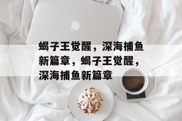 蝎子王觉醒,深海捕鱼新篇章,蝎子王觉醒,深海捕鱼新篇章 蝎子王觉醒,深海捕鱼新篇章,蝎子王觉醒,深海捕鱼新篇章