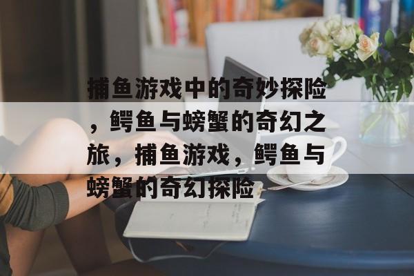 捕鱼游戏中的奇妙探险,鳄鱼与螃蟹的奇幻之旅,捕鱼游戏,鳄鱼与螃蟹的奇幻探险 捕鱼游戏中的奇妙探险,鳄鱼与螃蟹的奇幻之旅,捕鱼游戏,鳄鱼与螃蟹的奇幻探险