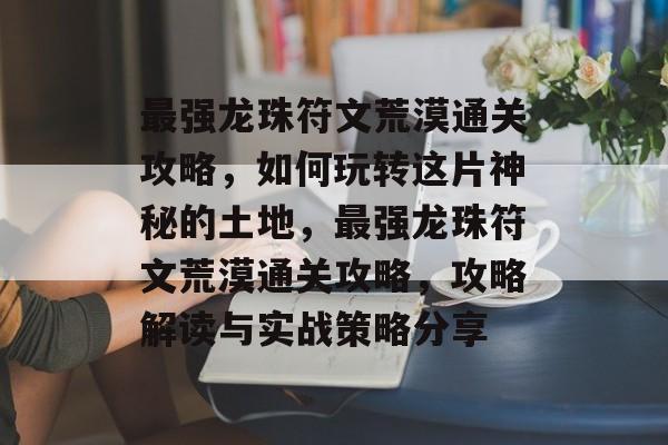 最强龙珠符文荒漠通关攻略,如何玩转这片神秘的土地,最强龙珠符文荒漠通关攻略,攻略解读与实战策略分享 最强龙珠符文荒漠通关攻略,如何玩转这片神秘的土地,最强龙珠符文荒漠通关攻略,攻略解读与实战策略分享