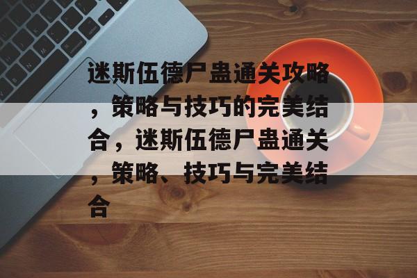 迷斯伍德尸蛊通关攻略，策略与技巧的完美结合，迷斯伍德尸蛊通关，策略、技巧与完美结合