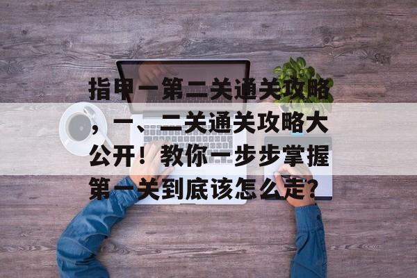 指甲一第二关通关攻略,一、二关通关攻略大公开!教你一步步掌握第一关到底该怎么走? 指甲一第二关通关攻略,一、二关通关攻略大公开!教你一步步掌握第一关到底该怎么走?