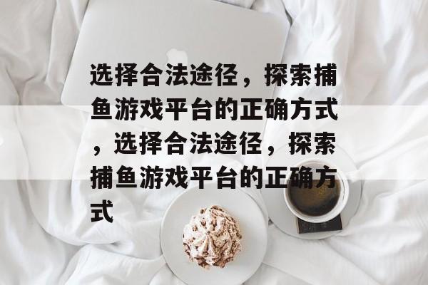 选择合法途径,探索捕鱼游戏平台的正确方式,选择合法途径,探索捕鱼游戏平台的正确方式 选择合法途径,探索捕鱼游戏平台的正确方式,选择合法途径,探索捕鱼游戏平台的正确方式