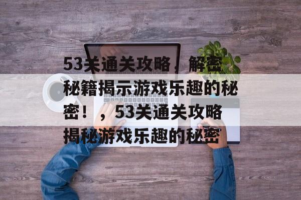 53关通关攻略,解密秘籍揭示游戏乐趣的秘密!,53关通关攻略揭秘游戏乐趣的秘密 53关通关攻略,解密秘籍揭示游戏乐趣的秘密!,53关通关攻略揭秘游戏乐趣的秘密
