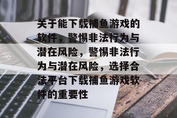 关于能下载捕鱼游戏的软件,警惕非法行为与潜在风险,警惕非法行为与潜在风险,选择合法平台下载捕鱼游戏软件的重要性 关于能下载捕鱼游戏的软件,警惕非法行为与潜在风险,警惕非法行为与潜在风险,选择合法平台下载捕鱼游戏软件的重要性
