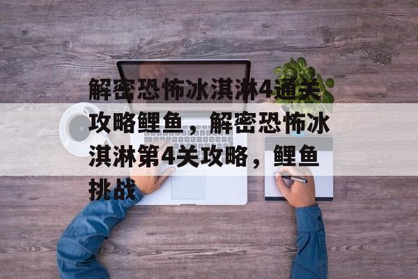 解密恐怖冰淇淋4通关攻略鲤鱼,解密恐怖冰淇淋第4关攻略,鲤鱼挑战 解密恐怖冰淇淋4通关攻略鲤鱼,解密恐怖冰淇淋第4关攻略,鲤鱼挑战