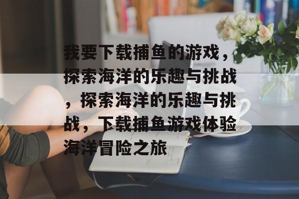 我要下载捕鱼的游戏,探索海洋的乐趣与挑战,探索海洋的乐趣与挑战,下载捕鱼游戏体验海洋冒险之旅 我要下载捕鱼的游戏,探索海洋的乐趣与挑战,探索海洋的乐趣与挑战,下载捕鱼游戏体验海洋冒险之旅