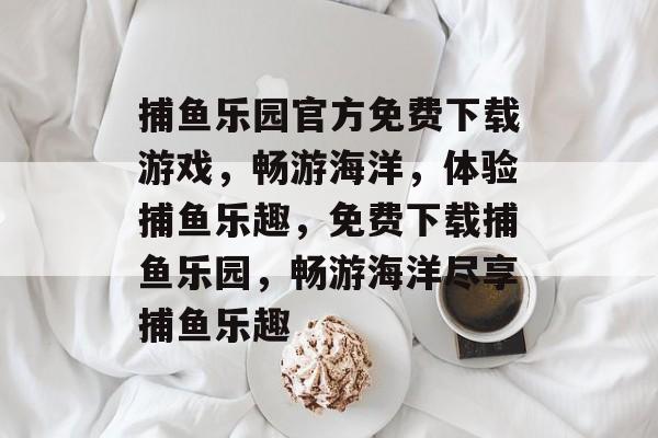 捕鱼乐园官方免费下载游戏,畅游海洋,体验捕鱼乐趣,免费下载捕鱼乐园,畅游海洋尽享捕鱼乐趣 捕鱼乐园官方免费下载游戏,畅游海洋,体验捕鱼乐趣,免费下载捕鱼乐园,畅游海洋尽享捕鱼乐趣