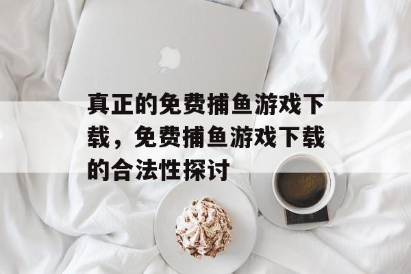 真正的免费捕鱼游戏下载，免费捕鱼游戏下载的合法性探讨
