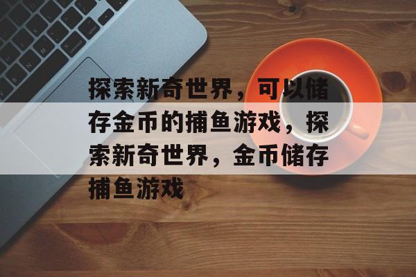 探索新奇世界,可以储存金币的捕鱼游戏,探索新奇世界,金币储存捕鱼游戏 探索新奇世界,可以储存金币的捕鱼游戏,探索新奇世界,金币储存捕鱼游戏