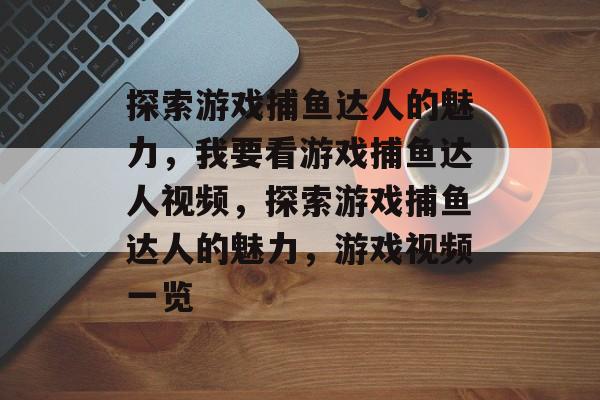探索游戏捕鱼达人的魅力,我要看游戏捕鱼达人视频,探索游戏捕鱼达人的魅力,游戏视频一览 探索游戏捕鱼达人的魅力,我要看游戏捕鱼达人视频,探索游戏捕鱼达人的魅力,游戏视频一览
