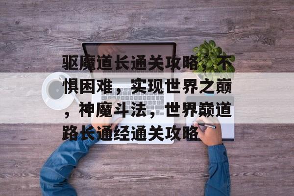 驱魔道长通关攻略,不惧困难,实现世界之巅,神魔斗法,世界巅道路长通经通关攻略 驱魔道长通关攻略,不惧困难,实现世界之巅,神魔斗法,世界巅道路长通经通关攻略