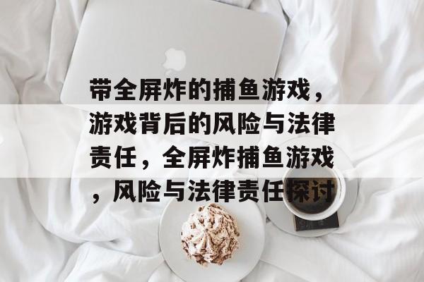 带全屏炸的捕鱼游戏,游戏背后的风险与法律责任,全屏炸捕鱼游戏,风险与法律责任探讨 带全屏炸的捕鱼游戏,游戏背后的风险与法律责任,全屏炸捕鱼游戏,风险与法律责任探讨