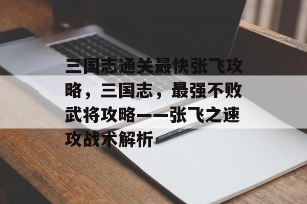 三国志通关最快张飞攻略，三国志，最强不败武将攻略——张飞之速攻战术解析