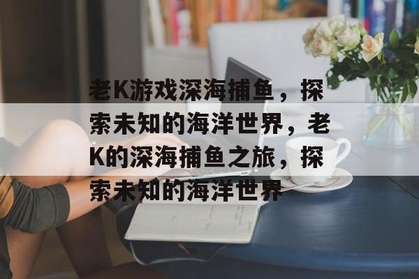 老K游戏深海捕鱼,探索未知的海洋世界,老K的深海捕鱼之旅,探索未知的海洋世界 老K游戏深海捕鱼,探索未知的海洋世界,老K的深海捕鱼之旅,探索未知的海洋世界