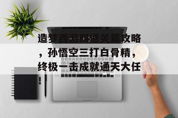 造梦西游四通关篇攻略,孙悟空三打白骨精,终极一击成就通天大任! 造梦西游四通关篇攻略,孙悟空三打白骨精,终极一击成就通天大任!