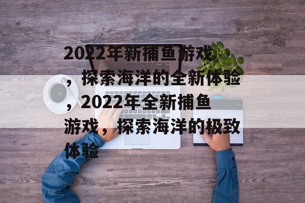 2022年新捕鱼游戏,探索海洋的全新体验,2022年全新捕鱼游戏,探索海洋的极致体验 2022年新捕鱼游戏,探索海洋的全新体验,2022年全新捕鱼游戏,探索海洋的极致体验