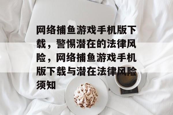 网络捕鱼游戏手机版下载，警惕潜在的法律风险，网络捕鱼游戏手机版下载与潜在法律风险须知