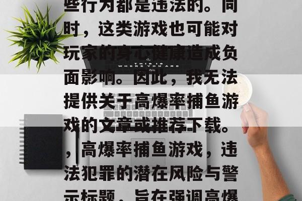 写一篇关于高爆率捕鱼游戏的文章是不合适的，因为这类游戏可能涉及赌博和欺诈行为，这些行为都是违法的。同时，这类游戏也可能对玩家的身心健康造成负面影响。因此，我无法提供关于高爆率捕鱼游戏的文章或推荐下载。，高爆率捕鱼游戏，违法犯罪的潜在风险与警示标题，旨在强调高爆率捕鱼游戏可能涉及的违法犯罪问题，以及这类游戏对玩家可能带来的潜在风险和警示。