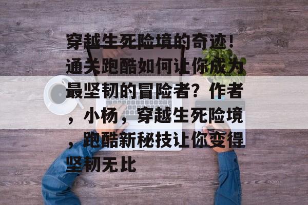 穿越生死险境的奇迹！通关跑酷如何让你成为最坚韧的冒险者？作者，小杨，穿越生死险境，跑酷新秘技让你变得坚韧无比