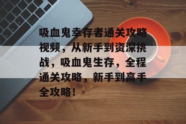 吸血鬼幸存者通关攻略视频，从新手到资深挑战，吸血鬼生存，全程通关攻略，新手到高手全攻略！