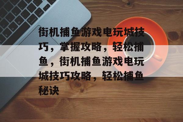 街机捕鱼游戏电玩城技巧,掌握攻略,轻松捕鱼,街机捕鱼游戏电玩城技巧攻略,轻松捕鱼秘诀 街机捕鱼游戏电玩城技巧,掌握攻略,轻松捕鱼,街机捕鱼游戏电玩城技巧攻略,轻松捕鱼秘诀