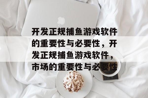 开发正规捕鱼游戏软件的重要性与必要性,开发正规捕鱼游戏软件,市场的重要性与必要性 开发正规捕鱼游戏软件的重要性与必要性,开发正规捕鱼游戏软件,市场的重要性与必要性