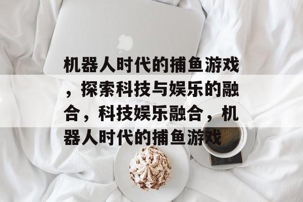 机器人时代的捕鱼游戏，探索科技与娱乐的融合，科技娱乐融合，机器人时代的捕鱼游戏